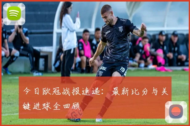 今日欧冠战报速递：最新比分与关键进球全回顾
