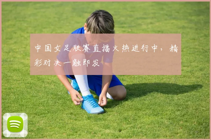 中国女足联赛直播火热进行中，精彩对决一触即发