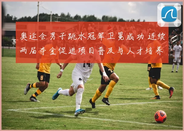 奥运会男子跳水冠军卫冕成功 连续两届夺金促进项目普及与人才培养