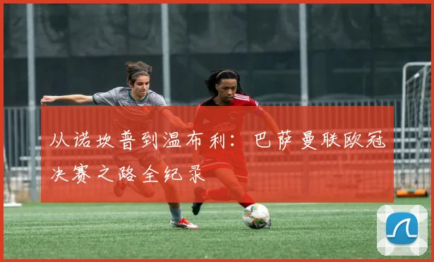 从诺坎普到温布利：巴萨曼联欧冠决赛之路全纪录