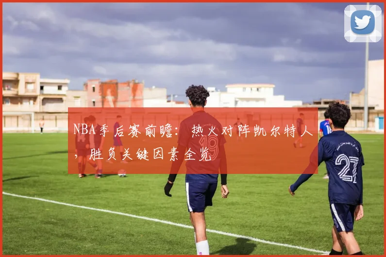 NBA季后赛前瞻:热火对阵凯尔特人,胜负关键因素全览