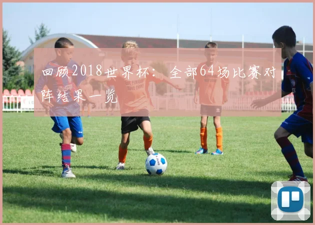 回顾2018世界杯：全部64场比赛对阵结果一览