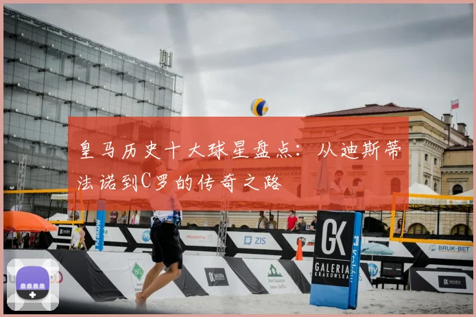 皇马历史十大球星盘点：从迪斯蒂法诺到C罗的传奇之路