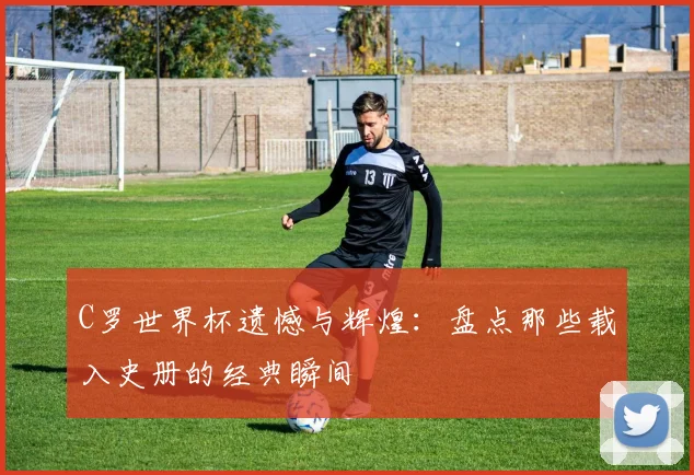 C罗世界杯遗憾与辉煌：盘点那些载入史册的经典瞬间