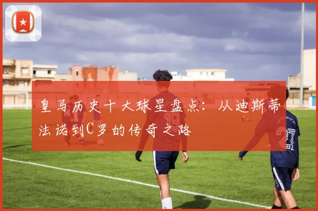 皇马历史十大球星盘点：从迪斯蒂法诺到C罗的传奇之路