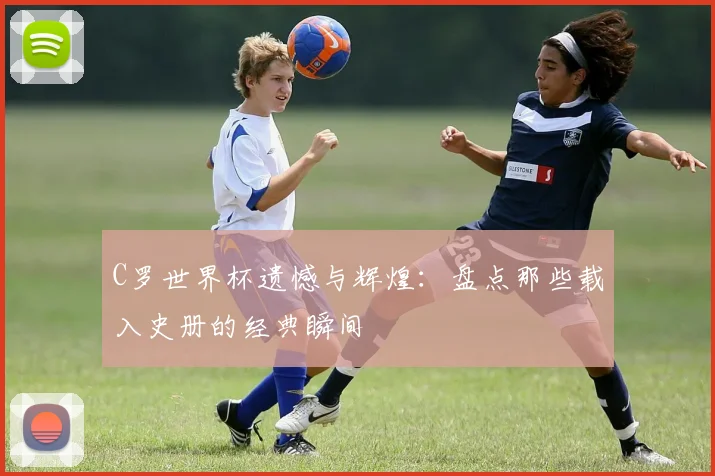 C罗世界杯遗憾与辉煌：盘点那些载入史册的经典瞬间