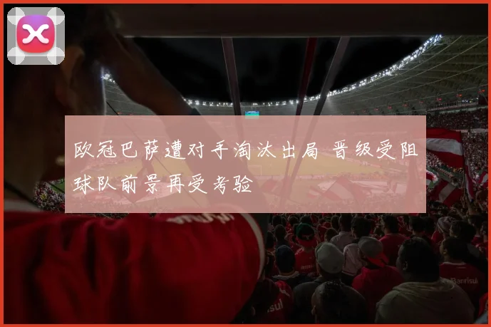 欧冠巴萨遭对手淘汰出局 晋级受阻球队前景再受考验