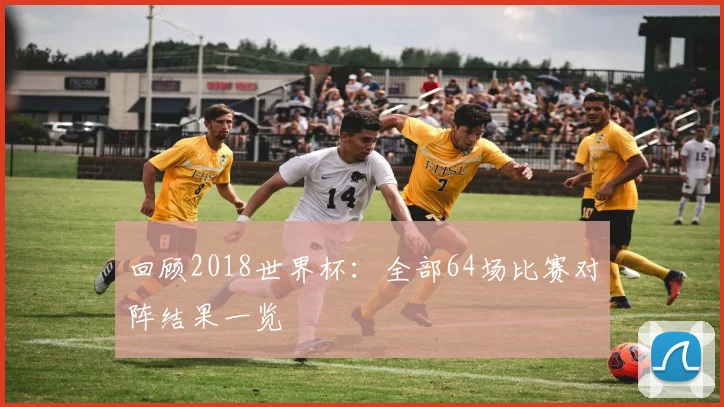 回顾2018世界杯：全部64场比赛对阵结果一览