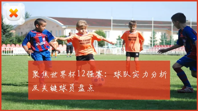 聚焦世界杯12强赛：球队实力分析及关键球员盘点
