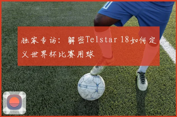 独家专访:解密Telstar 18如何定义世界杯比赛用球