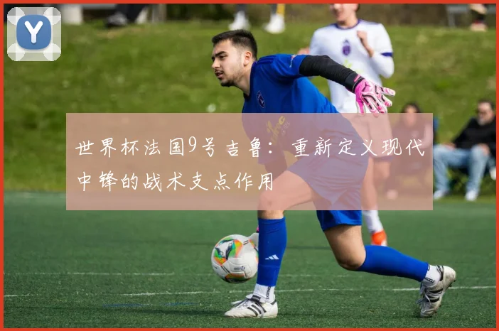 世界杯法国9号吉鲁：重新定义现代中锋的战术支点作用