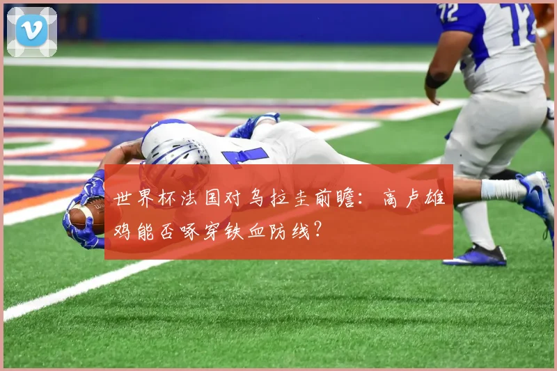 世界杯法国对乌拉圭前瞻：高卢雄鸡能否啄穿铁血防线？