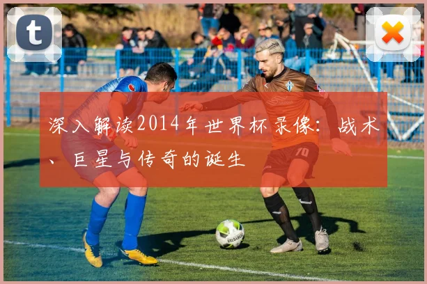 深入解读2014年世界杯录像：战术、巨星与传奇的诞生