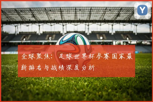 全球聚焦:足球世界杯参赛国家最新排名与战绩深度分析