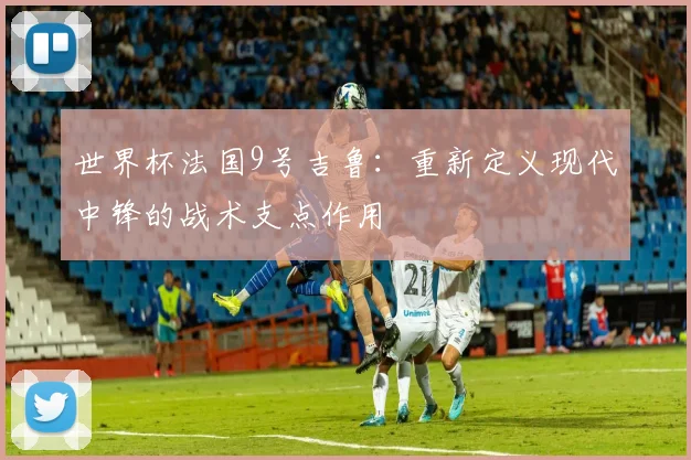 世界杯法国9号吉鲁：重新定义现代中锋的战术支点作用